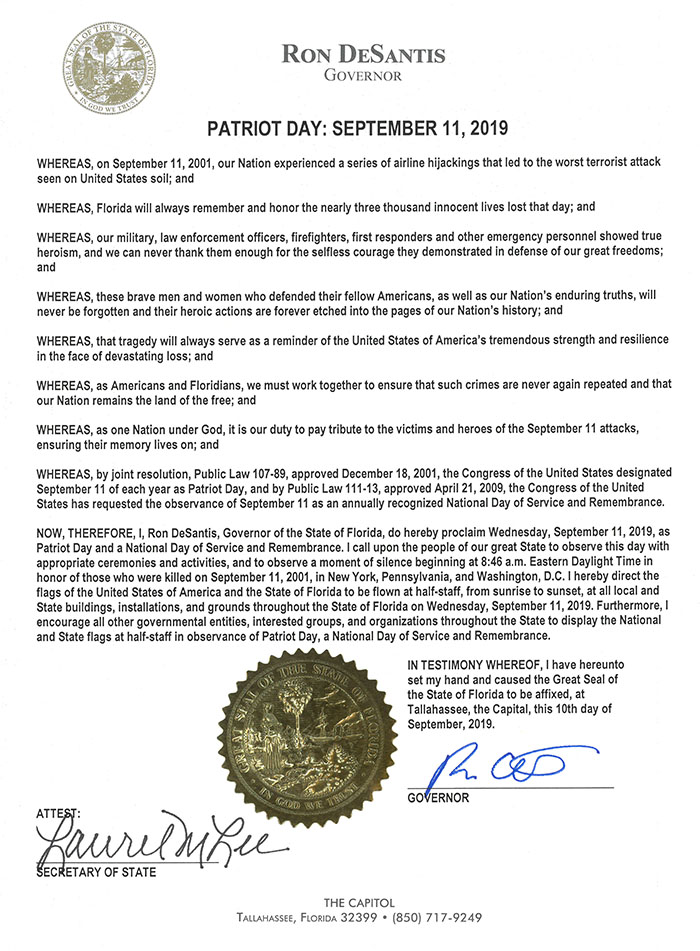 RON DESANTIS, GOVERNOR, PATRIOT DAY: SEPTEMBER 11, 2019. WHEREAS, on September 11, 2001, our Nation experienced a series of airline hijackings that led to the worst terrorist attack seen on United States soil; and WHEREAS, Florida will always remember and honor the nearly three thousand innocent men, women, and children whose lives were lost that day; and WHEREAS, our military, law enforcement officers, firefighters, first responders and other emergency personnel showed true, heroism, and we can never thank them enough for the selfless courage they demonstrated in defense of our great freedoms;, and, WHEREAS, these brave men and women who defended their fellow Americans, as well as our Nation's enduring truths. will, never be forgotten and their heroic actions are forever etched into the pages of our Nation's history; and, WHEREAS, that tragedy will always serve as a reminder of the United States of America's tremendous strength and resilience, in the face of devastating loss; and, WHEREAS, as Americans and Floridians, we must work together to ensure that such crimes are never again repeated and that, our Nation remains the land of the free; and, WHEREAS, as one Nation under God, it is our duty to pay tribute to the victims and heroes of the September 11 attacks,, ensuring their memory lives on; and, WHEREAS, by joint resolution, Public Law '07-89, approved December 18, 2001, the Congress Of the United States designated, September 11 Of each year as Patriot Day, and by Public Law approved April 21, 2009, the Congress Of the United, States has requested the observance of September II as an annually recognized NatiOnal Day of Service and Remembrance,, NOW, THEREFORE, l, Ron DeSantis, Governor Of the State Of Florida, do hereby proclaim Wednesday, September 1 It 2019, as, Patriot Day and a National Day of Service and Remembrance. I call upon the people Of our great State to observe this day with, appropriate ceremonies and activities, and to observe a moment of silence beginning at 8:46 a.m. Eastern Daylight Time in, honor of those who were killed on September 11t 2001, in New Yorki Pennsylvania, and Washington, DC. I hereby direct the, flags Of the United States Of America and the State of Florida to be flown at half•staff, from sunrise to sunset, at all local and, State buildings, installations, and grounds throughout the State Of Florida on Wednesday, September 11, 2019. Fulthermore, I, encourage all other governmental entities, interested groups, and organizations throughout the State to display the National, and State flags at half-staff in obsen,tance Of Patriot Day, a National Day of Service and Remembrance., IN TESTIMONY WHEREOF, I have hereunto, set my hand and caused the Great Seal of, the State Of Florida to be affixed, at, Tallahassee, the Capital, this 11th day Of, September, 2019, GOVERNOR, THE CAPITOL, FLORIDA, 32399, (850)717-9249